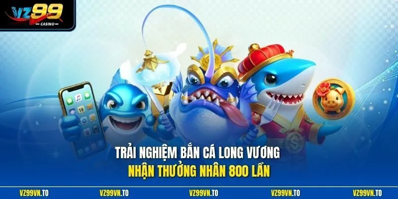 Trải nghiệm Bắn Cá Long Vương nhận thưởng nhân 800 lần